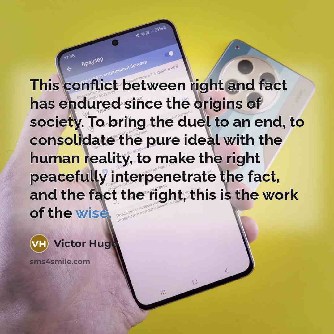 “This conflict between right and fact has endured since the origins of society. To bring the duel to an end, to consolidate the pure ideal with the human reality, to make the right peacefully interpenetrate the fact, and the fact the right, this is the work of the wise.” quote by Victor Hugo