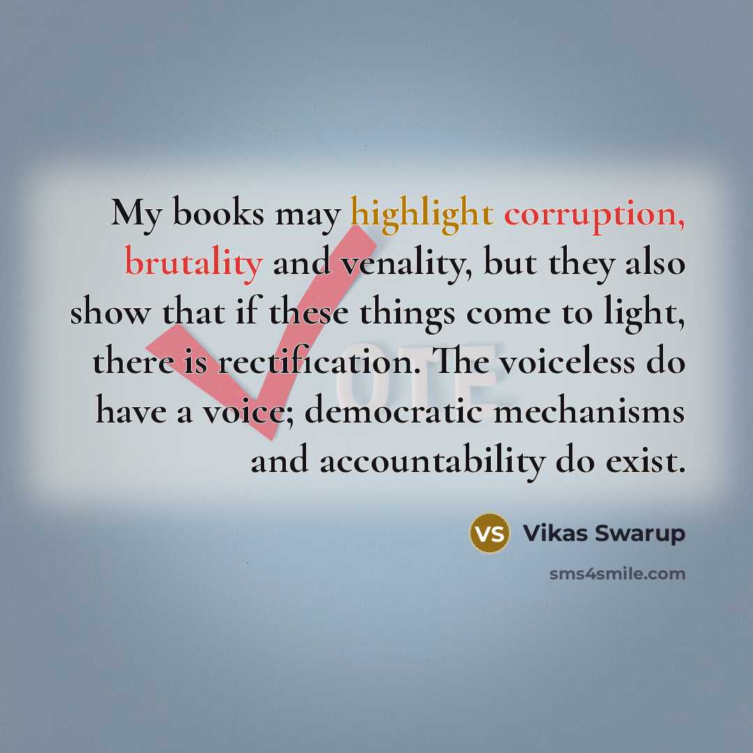 “My books may highlight corruption, brutality and venality, but they also show that if these things come to light, there is rectification. The voiceless do have a voice; democratic mechanisms and accountability do exist.” quote by Vikas Swarup