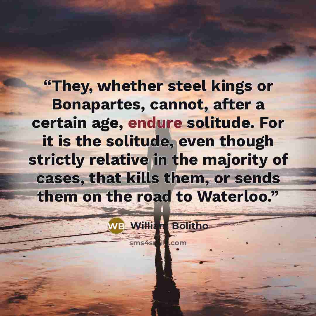 “They, whether steel kings or Bonapartes, cannot, after a certain age, endure solitude. For it is the solitude, even though strictly relative in the majority of cases, that kills them, or sends them on the road to Waterloo.” quote by William Bolitho