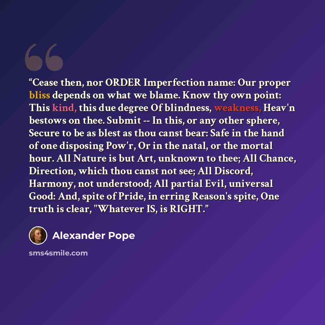 “Cease then, nor ORDER Imperfection name: Our proper bliss depends on what we blame. Know thy own point: This kind, this due degree Of blindness, weakness, Heav'n bestows on thee. Submit -- In this, or any other sphere, Secure to be as blest as thou canst bear: Safe in the hand of one disposing…” quote by Alexander Pope
