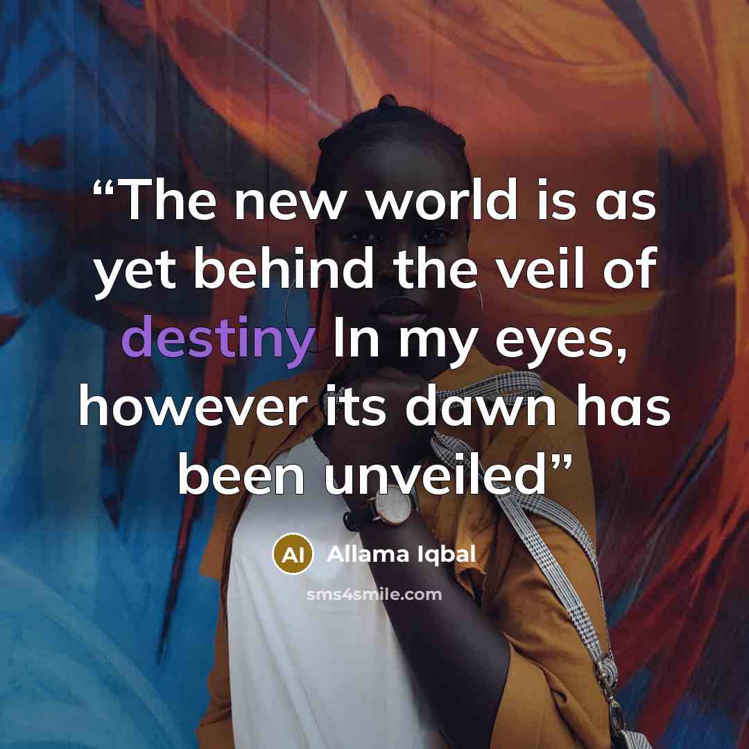 “The new world is as yet behind the veil of destiny In my eyes, however its dawn has been unveiled” quote by Allama Iqbal