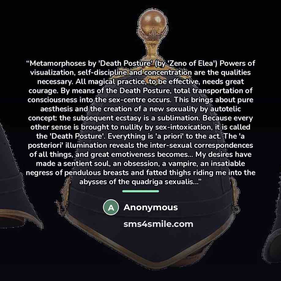 “Metamorphoses by 'Death Posture' (by 'Zeno of Elea') Powers of visualization, self-discipline and concentration are the qualities necessary. All magical practice, to be effective, needs great courage. By means of the Death Posture, total transportation of consciousness into the sex-centre occurs…” quote by Anonymous