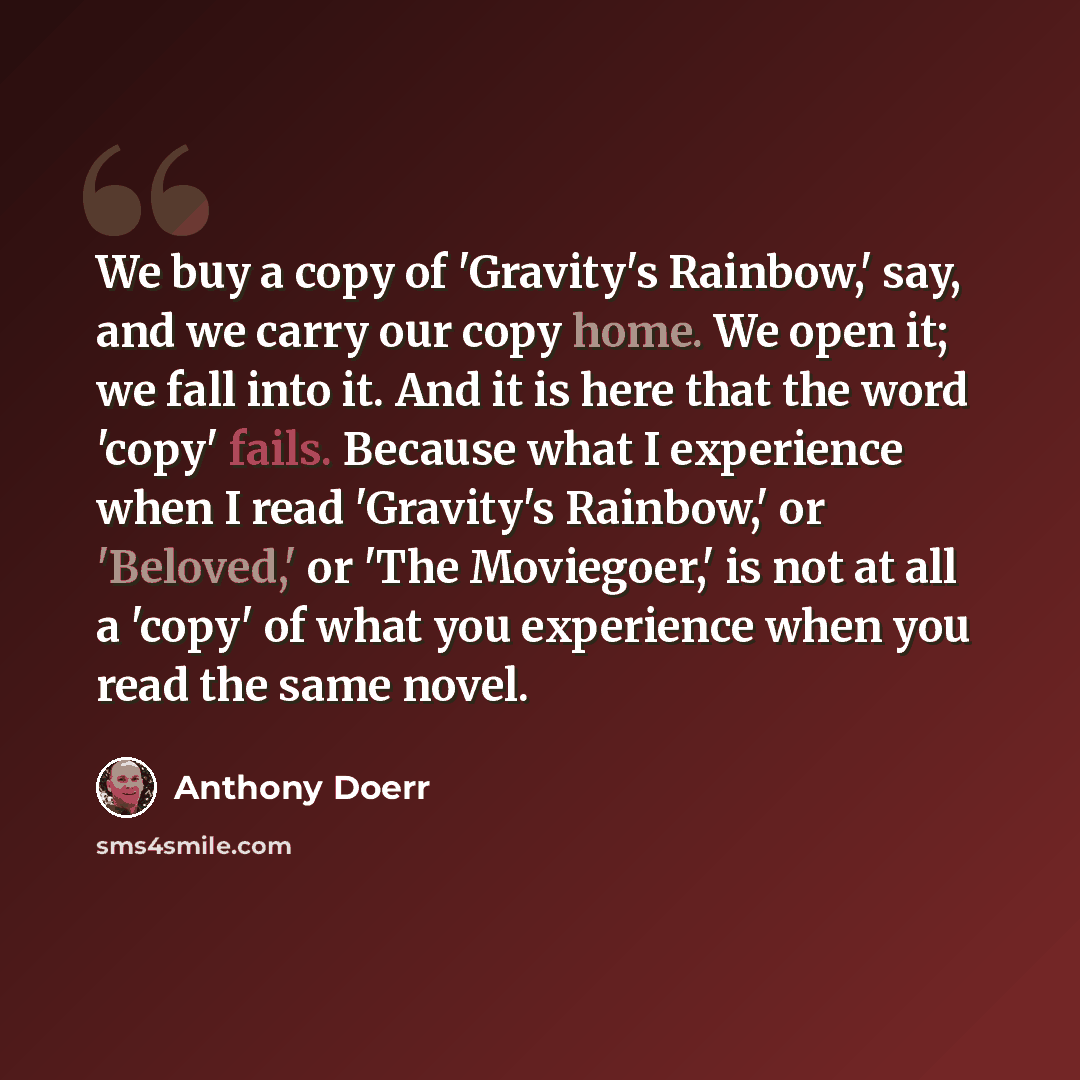 “We buy a copy of 'Gravity's Rainbow,' say, and we carry our copy home. We open it; we fall into it. And it is here that the word 'copy' fails. Because what I experience when I read 'Gravity's Rainbow,' or 'Beloved,' or 'The Moviegoer,' is not at all a 'copy' of what you experience when you read…” quote by Anthony Doerr