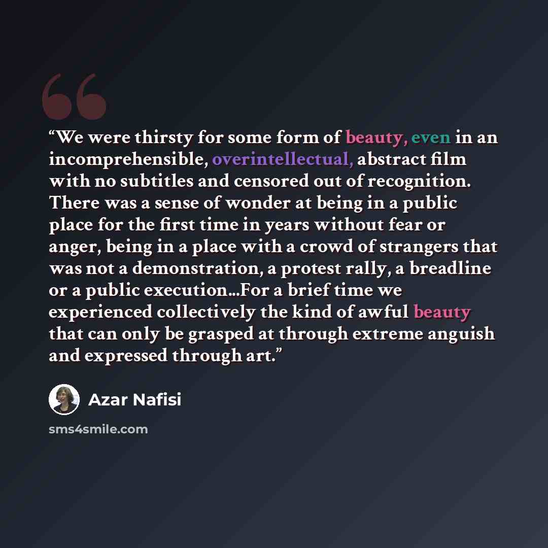 “We were thirsty for some form of beauty, even in an incomprehensible, overintellectual, abstract film with no subtitles and censored out of recognition. There was a sense of wonder at being in a public place for the first time in years without fear or anger, being in a place with a crowd of…” quote by Azar Nafisi