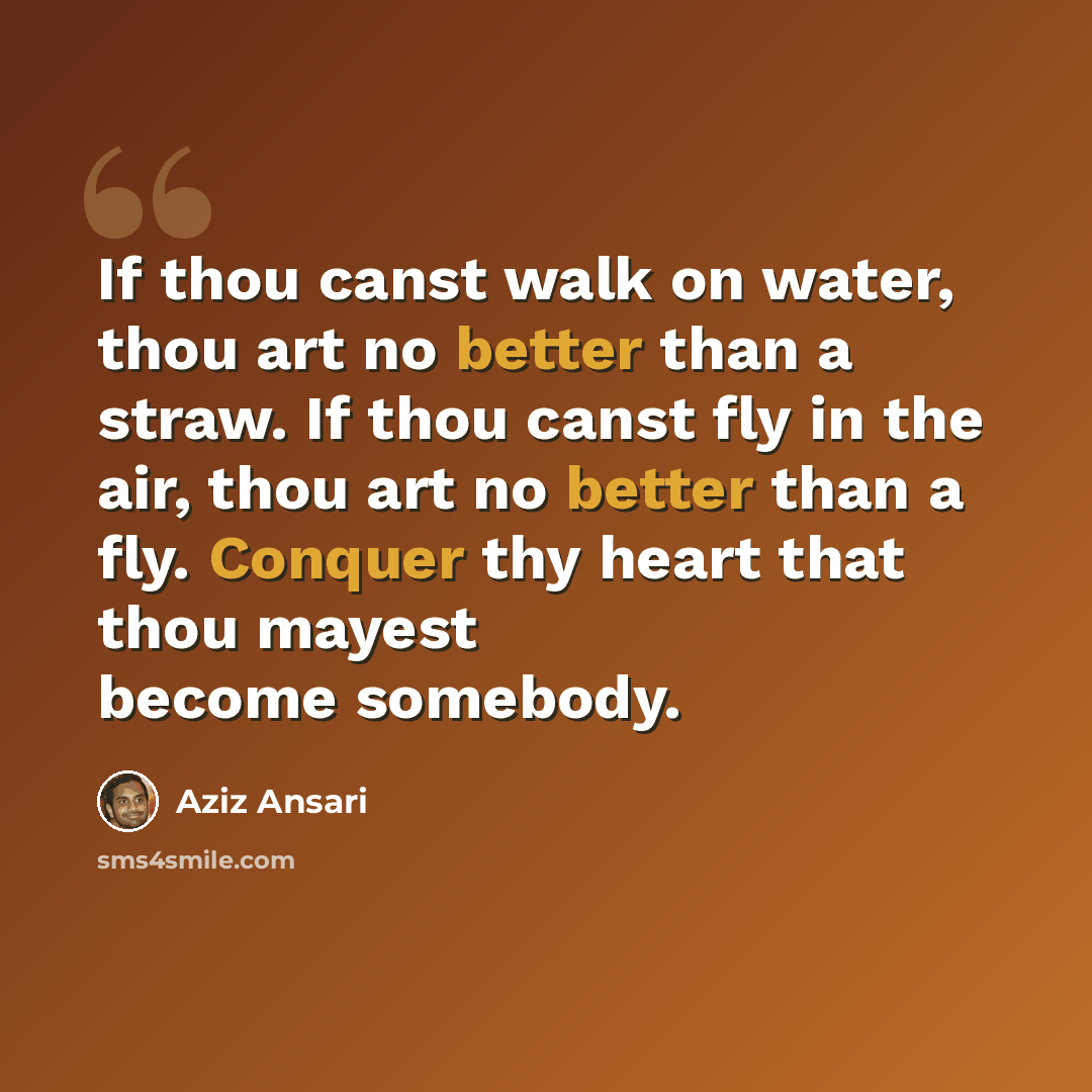 “If thou canst walk on water, thou art no better than a straw. If thou canst fly in the air, thou art no better than a fly. Conquer thy heart that thou mayest become somebody.” quote by Aziz Ansari