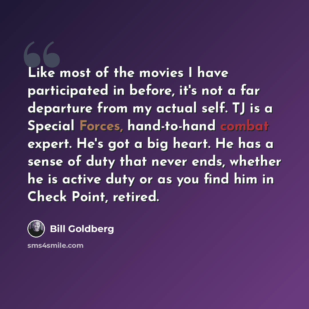 “Like most of the movies I have participated in before, it's not a far departure from my actual self. TJ is a Special Forces, hand-to-hand combat expert. He's got a big heart. He has a sense of duty that never ends, whether he is active duty or as you find him in Check Point, retired.” quote by Bill Goldberg