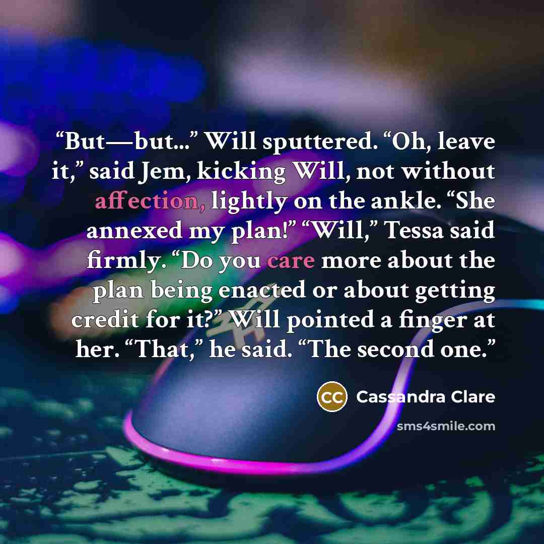 “But—but...” Will sputtered. “Oh, leave it,” said Jem, kicking Will, not without affection, lightly on the ankle. “She annexed my plan!” “Will,” Tessa said firmly. “Do you care more about the plan being enacted or about getting credit for it?” Will pointed a finger at her. “That,” he said. “The…” quote by Cassandra Clare