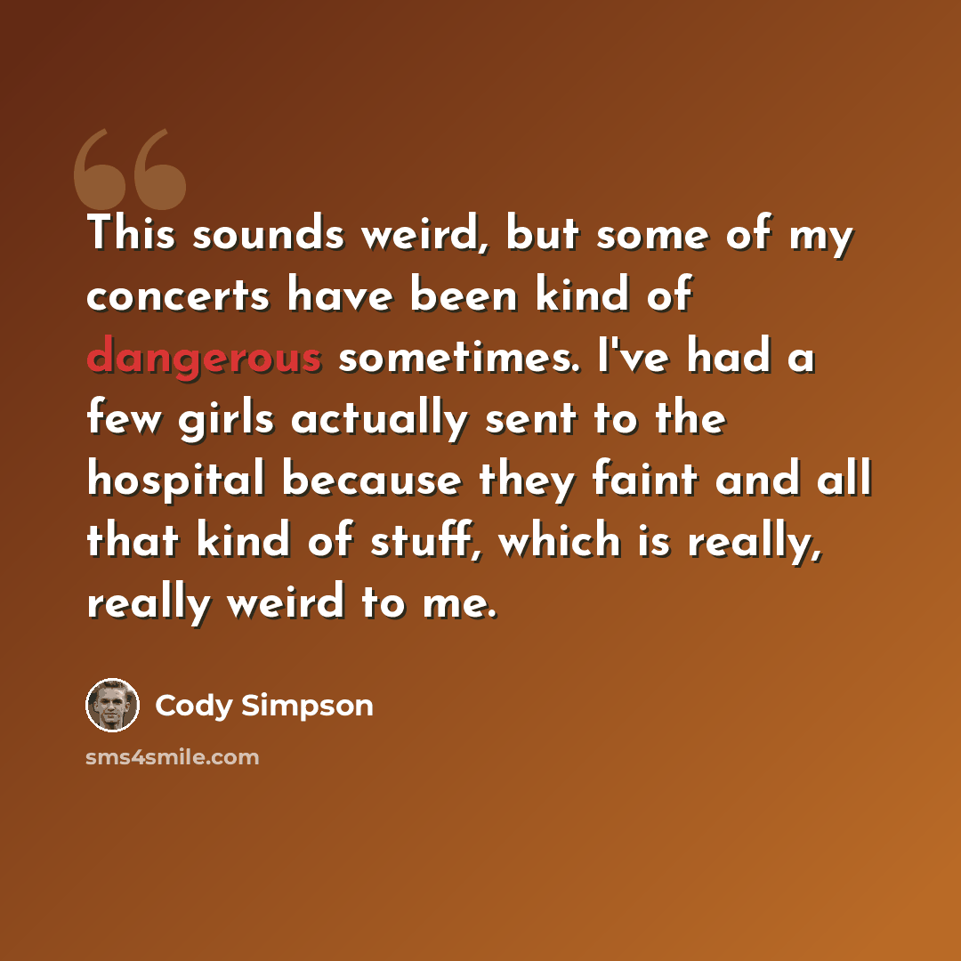 “This sounds weird, but some of my concerts have been kind of dangerous sometimes. I've had a few girls actually sent to the hospital because they faint and all that kind of stuff, which is really, really weird to me.” quote by Cody Simpson