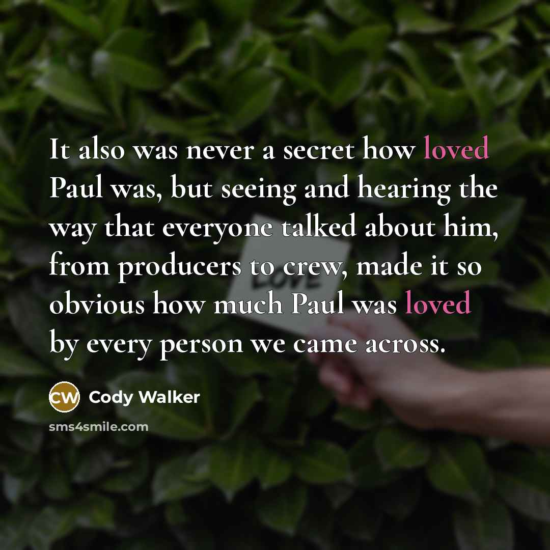“It also was never a secret how loved Paul was, but seeing and hearing the way that everyone talked about him, from producers to crew, made it so obvious how much Paul was loved by every person we came across.” quote by Cody Walker