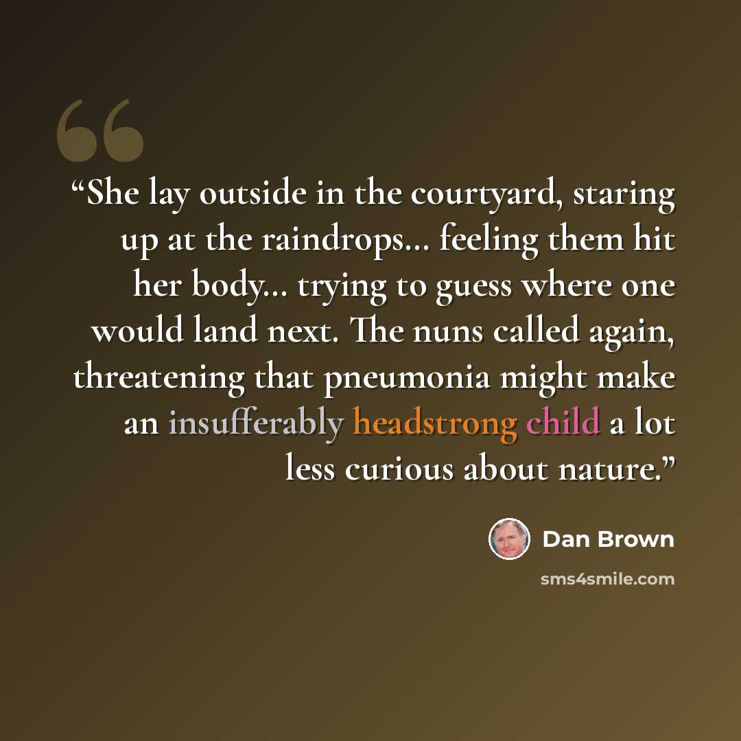 “She lay outside in the courtyard, staring up at the raindrops… feeling them hit her body… trying to guess where one would land next. The nuns called again, threatening that pneumonia might make an insufferably headstrong child a lot less curious about nature.” quote by Dan Brown