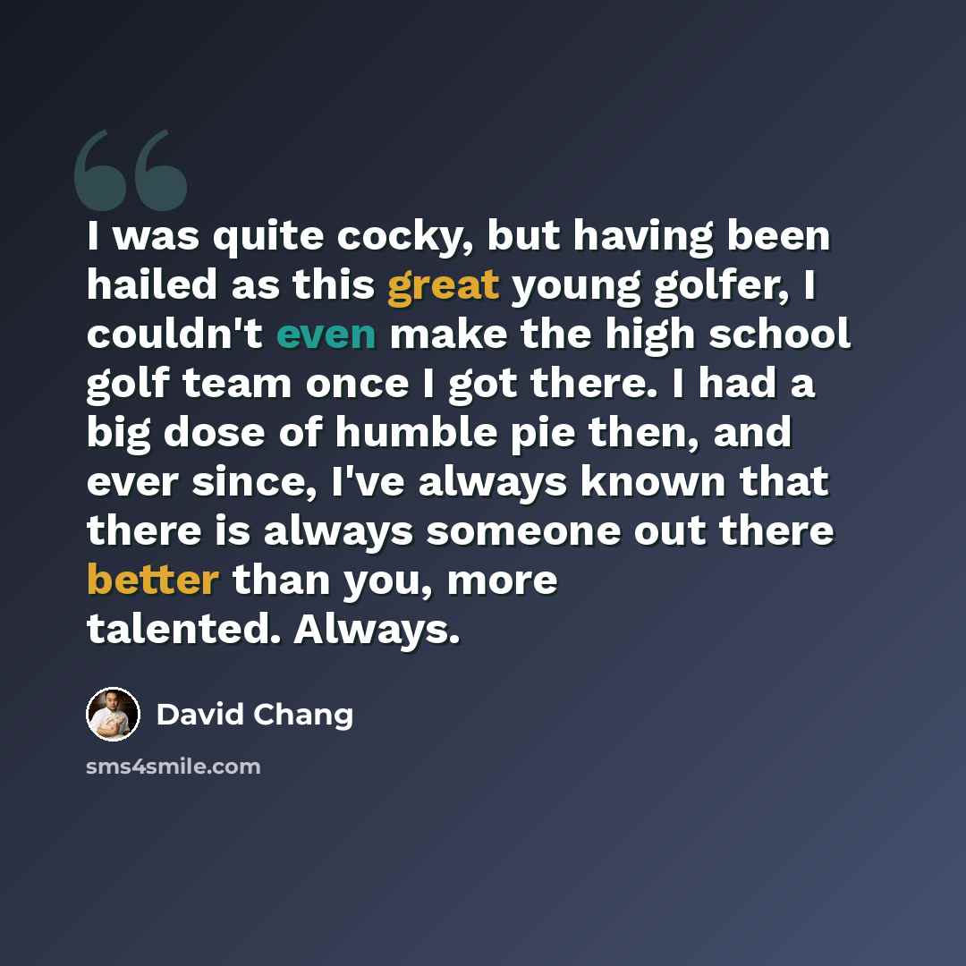 “I was quite cocky, but having been hailed as this great young golfer, I couldn't even make the high school golf team once I got there. I had a big dose of humble pie then, and ever since, I've always known that there is always someone out there better than you, more talented. Always.” quote by David Chang