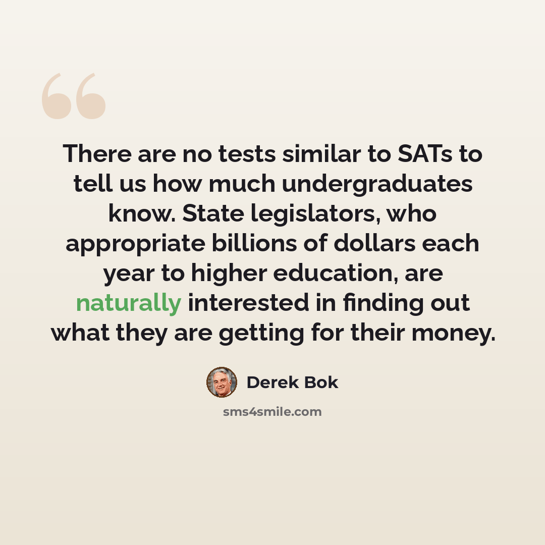 “There are no tests similar to SATs to tell us how much undergraduates know. State legislators, who appropriate billions of dollars each year to higher education, are naturally interested in finding out what they are getting for their money.” quote by Derek Bok