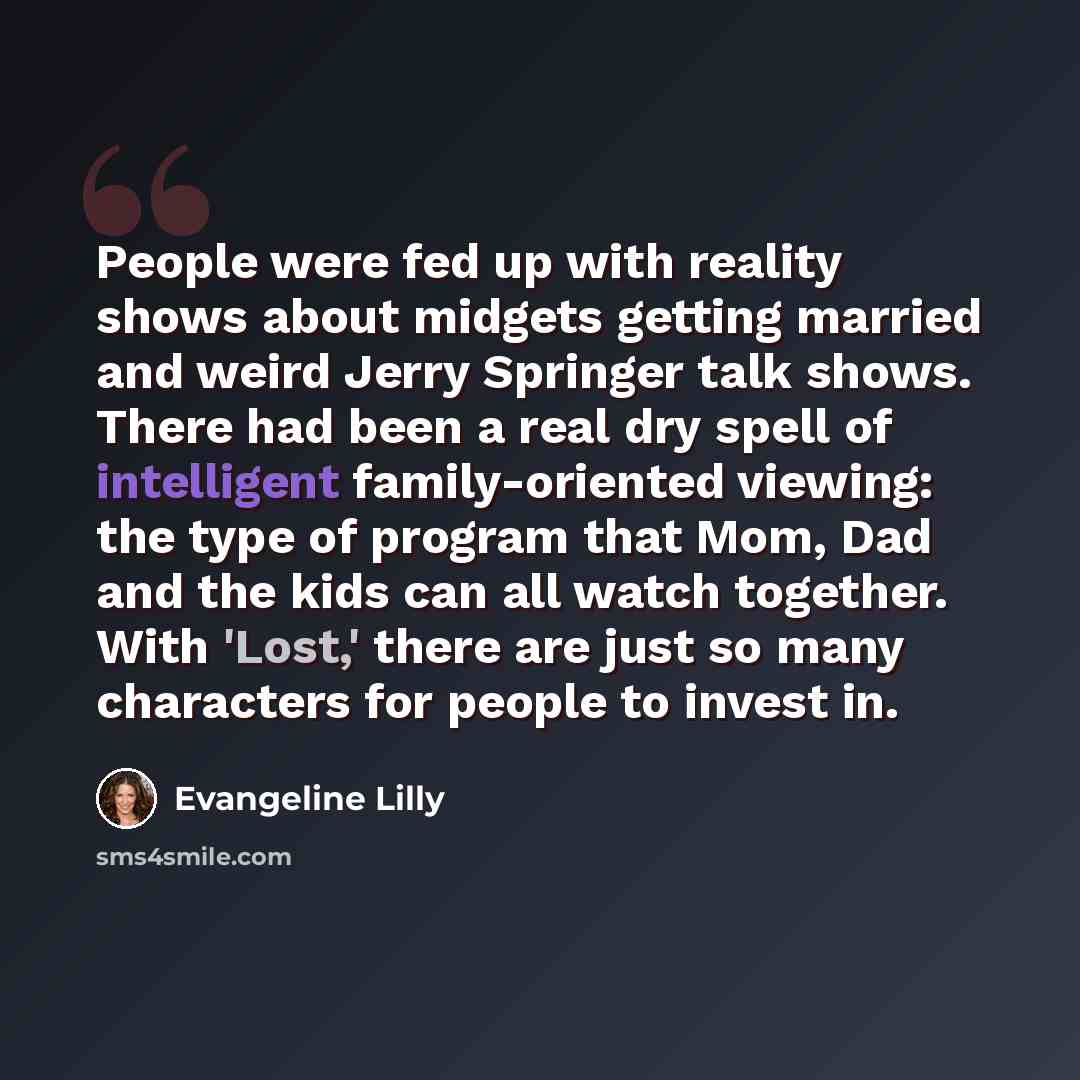 “People were fed up with reality shows about midgets getting married and weird Jerry Springer talk shows. There had been a real dry spell of intelligent family-oriented viewing: the type of program that Mom, Dad and the kids can all watch together. With 'Lost,' there are just so many characters for…” quote by Evangeline Lilly