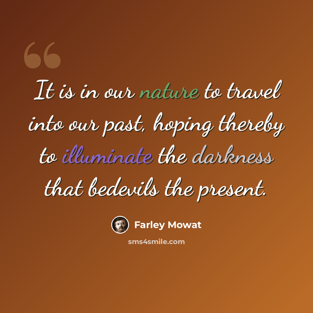 “It is in our nature to travel into our past, hoping thereby to illuminate the darkness that bedevils the present.” quote by Farley Mowat
