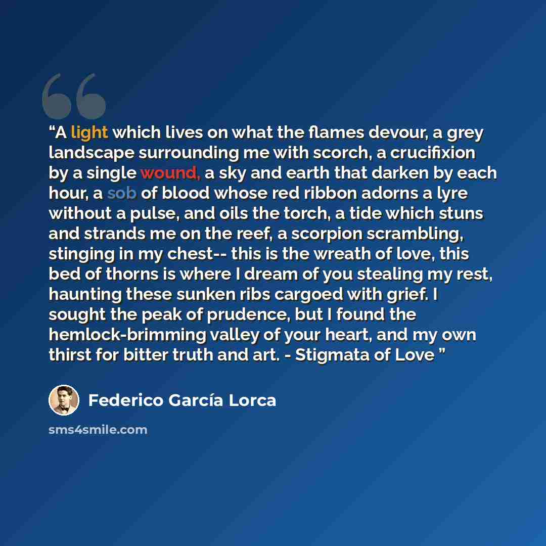 “A light which lives on what the flames devour, a grey landscape surrounding me with scorch, a crucifixion by a single wound, a sky and earth that darken by each hour, a sob of blood whose red ribbon adorns a lyre without a pulse, and oils the torch, a tide which stuns and strands me on the reef, a…” quote by Federico Garcia Lorca