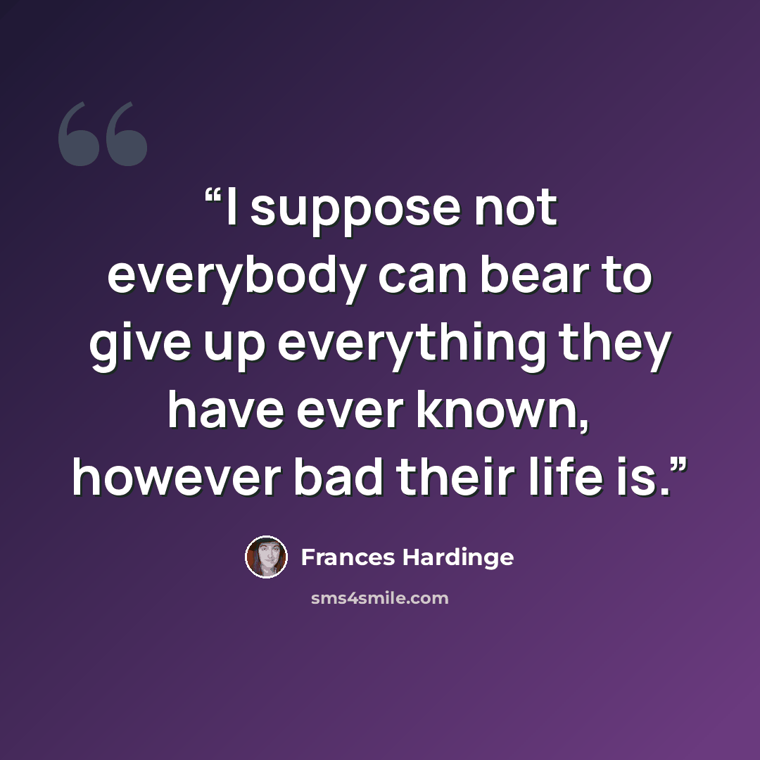 “I suppose not everybody can bear to give up everything they have ever known, however bad their life is.” quote by Frances Hardinge