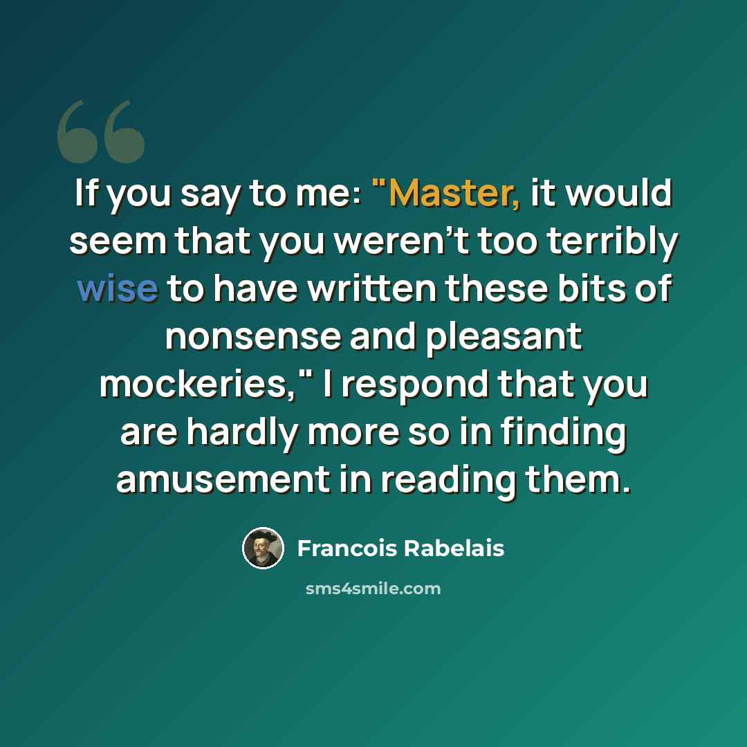 “If you say to me: "Master, it would seem that you weren't too terribly wise to have written these bits of nonsense and pleasant mockeries," I respond that you are hardly more so in finding amusement in reading them.” quote by Francois Rabelais