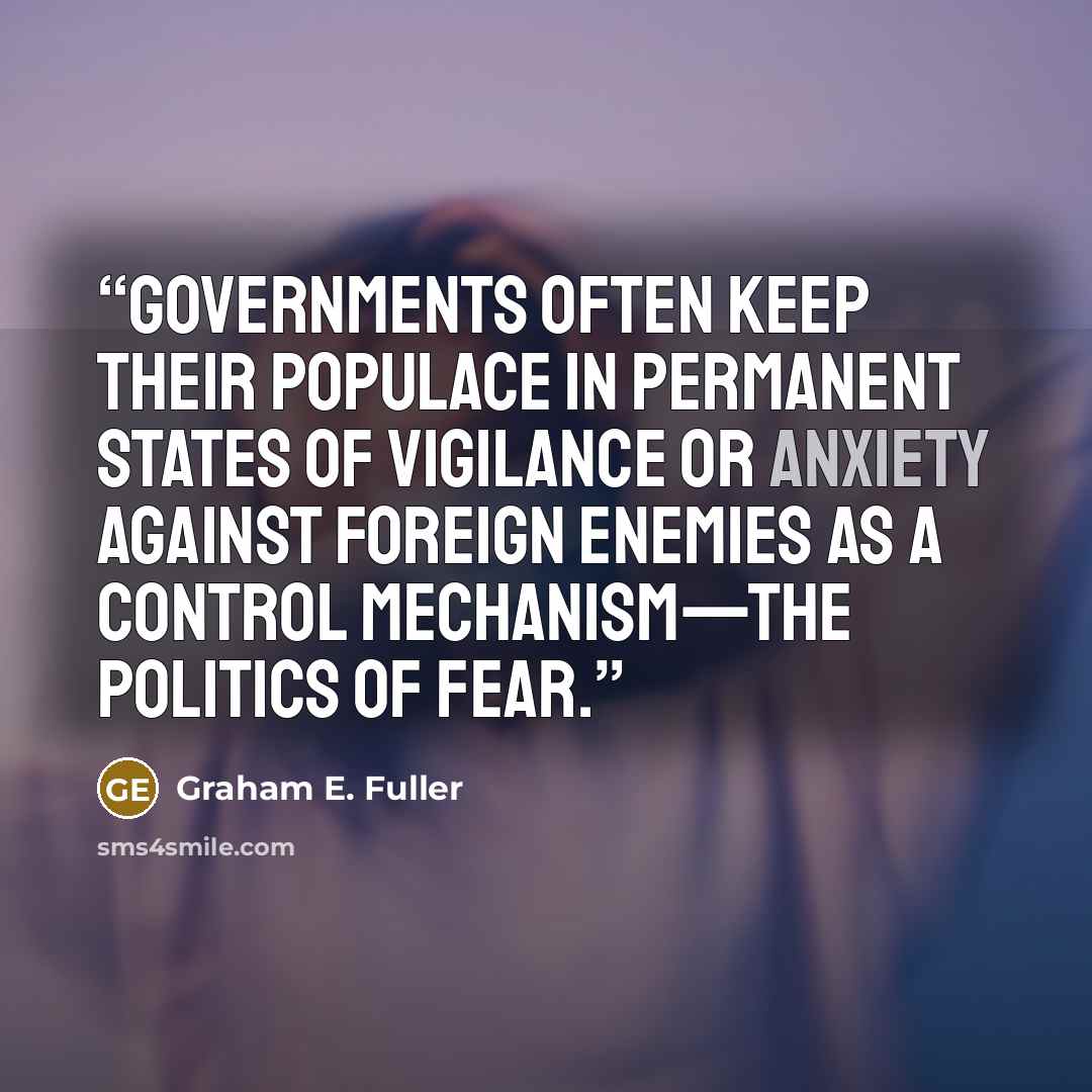 “Governments often keep their populace in permanent states of vigilance or anxiety against foreign enemies as a control mechanism—the politics of fear.” quote by Graham E. Fuller