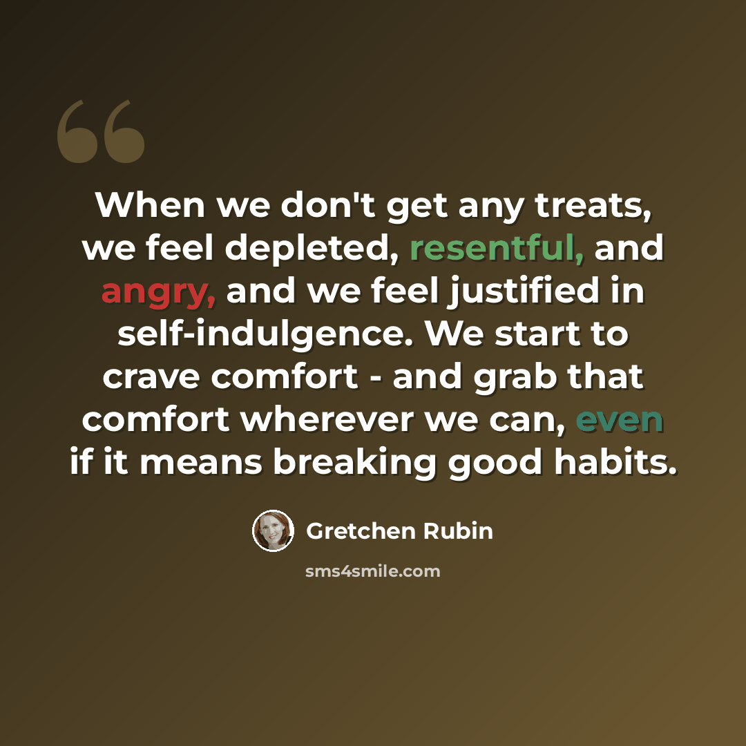 “When we don't get any treats, we feel depleted, resentful, and angry, and we feel justified in self-indulgence. We start to crave comfort - and grab that comfort wherever we can, even if it means breaking good habits.” quote by Gretchen Rubin