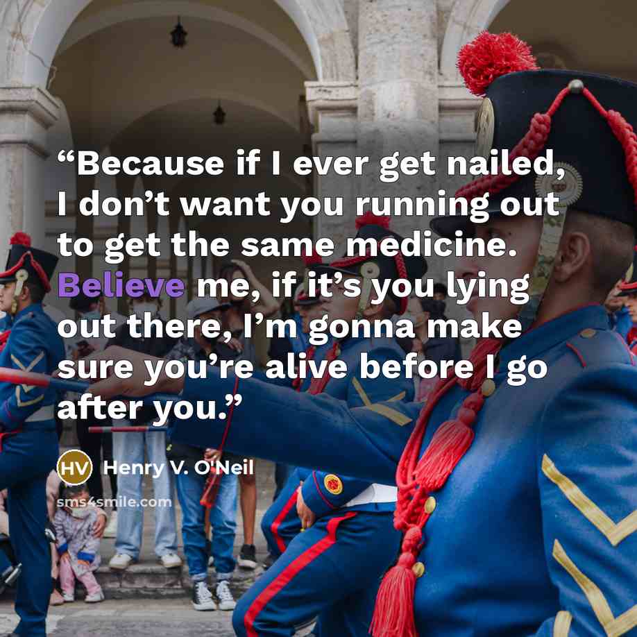 “Because if I ever get nailed, I don’t want you running out to get the same medicine. Believe me, if it’s you lying out there, I’m gonna make sure you’re alive before I go after you.” quote by Henry V. O'Neil