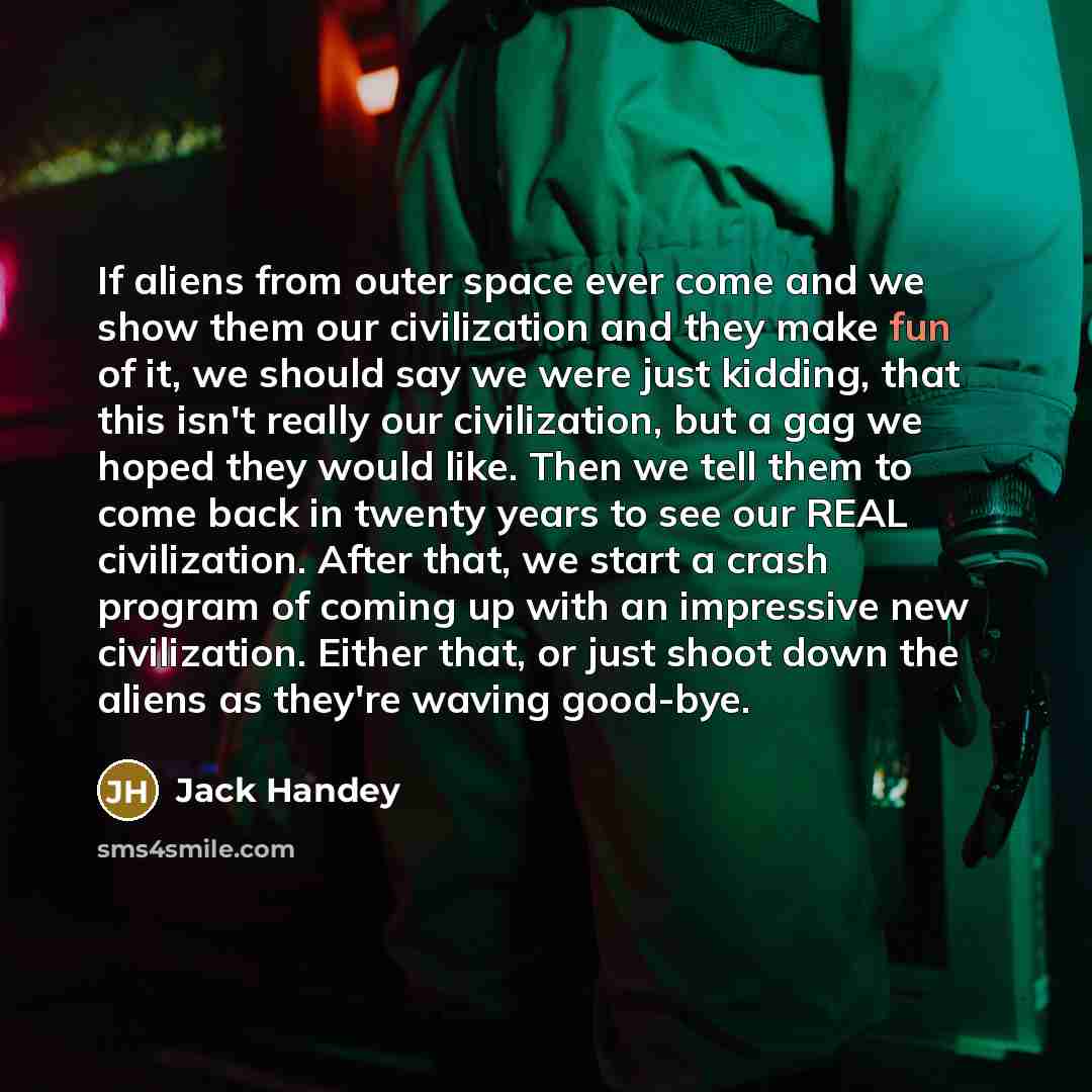“If aliens from outer space ever come and we show them our civilization and they make fun of it, we should say we were just kidding, that this isn't really our civilization, but a gag we hoped they would like. Then we tell them to come back in twenty years to see our REAL civilization. After that…” quote by Jack Handey