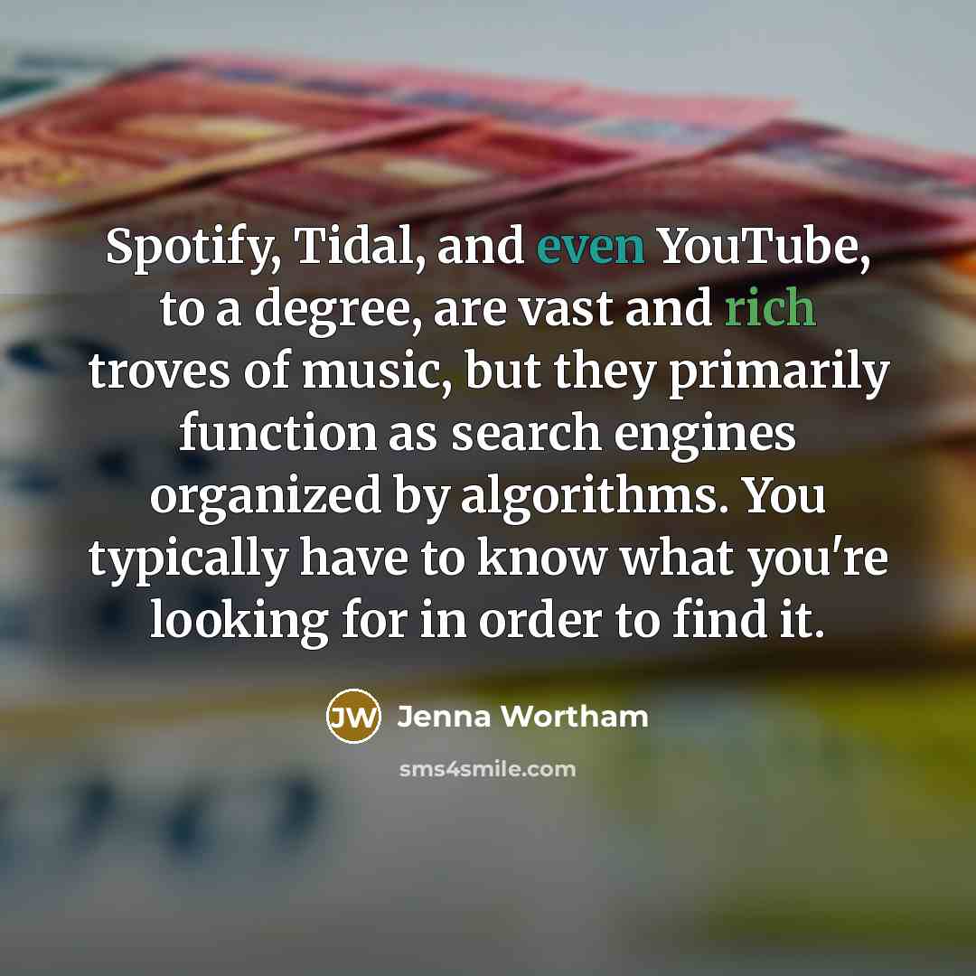“Spotify, Tidal, and even YouTube, to a degree, are vast and rich troves of music, but they primarily function as search engines organized by algorithms. You typically have to know what you're looking for in order to find it.” quote by Jenna Wortham
