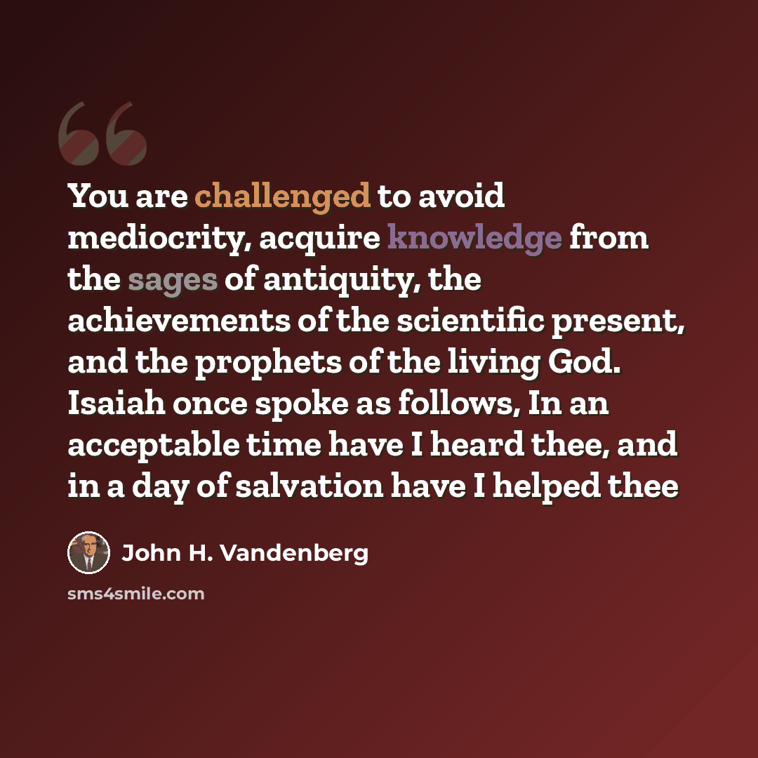 “You are challenged to avoid mediocrity, acquire knowledge from the sages of antiquity, the achievements of the scientific present, and the prophets of the living God. Isaiah once spoke as follows, In an acceptable time have I heard thee, and in a day of salvation have I helped thee” quote by John H. Vandenberg