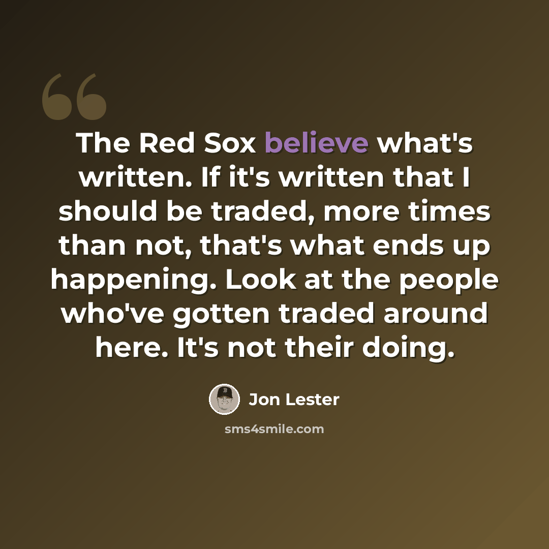 “The Red Sox believe what's written. If it's written that I should be traded, more times than not, that's what ends up happening. Look at the people who've gotten traded around here. It's not their doing.” quote by Jon Lester
