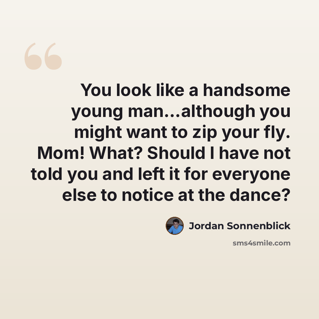 “You look like a handsome young man…although you might want to zip your fly. Mom! What? Should I have not told you and left it for everyone else to notice at the dance?” quote by Jordan Sonnenblick