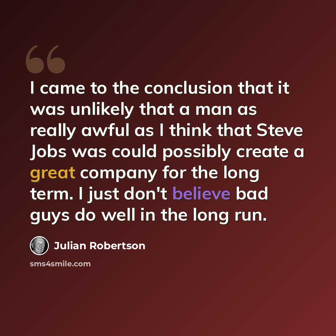 “I came to the conclusion that it was unlikely that a man as really awful as I think that Steve Jobs was could possibly create a great company for the long term. I just don't believe bad guys do well in the long run.” quote by Julian Robertson