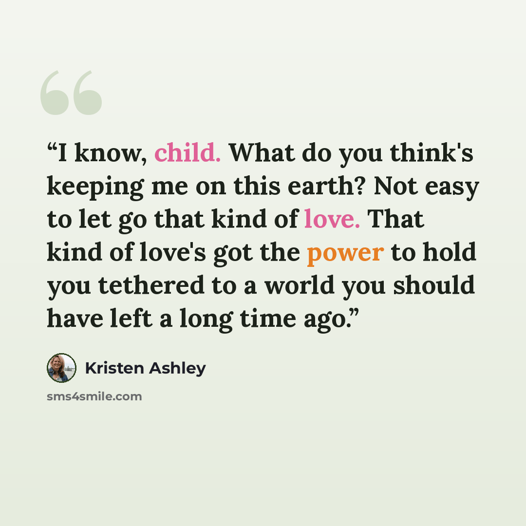 “I know, child. What do you think's keeping me on this earth? Not easy to let go that kind of love. That kind of love's got the power to hold you tethered to a world you should have left a long time ago.” quote by Kristen Ashley