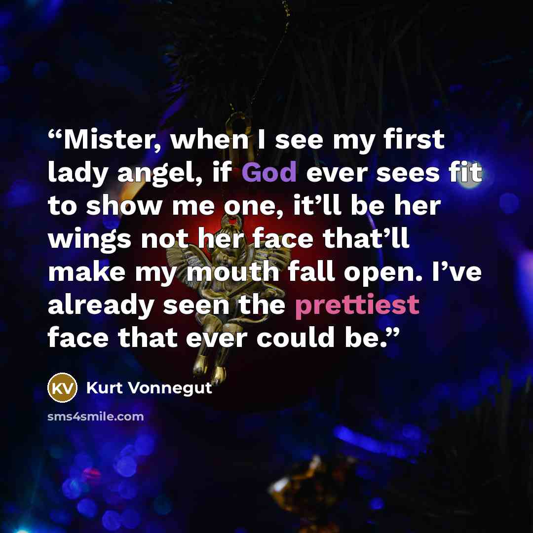 “Mister, when I see my first lady angel, if God ever sees fit to show me one, it’ll be her wings not her face that’ll make my mouth fall open. I’ve already seen the prettiest face that ever could be.” quote by Kurt Vonnegut