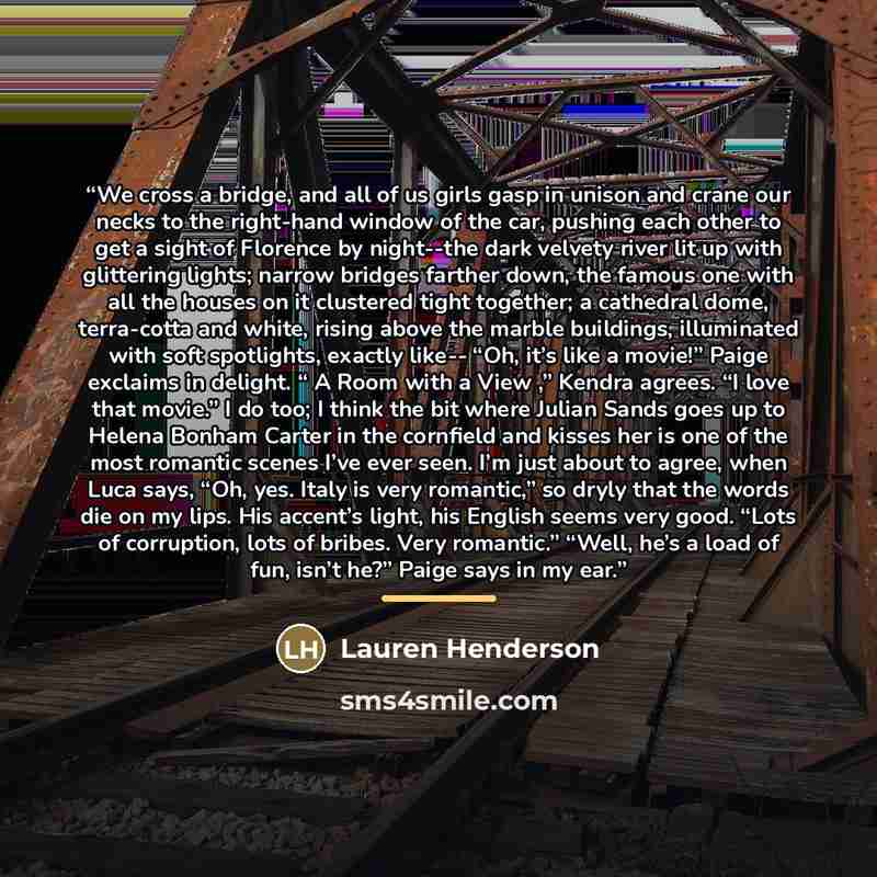 “We cross a bridge, and all of us girls gasp in unison and crane our necks to the right-hand window of the car, pushing each other to get a sight of Florence by night--the dark velvety river lit up with glittering lights; narrow bridges farther down, the famous one with all the houses on it…” quote by Lauren Henderson