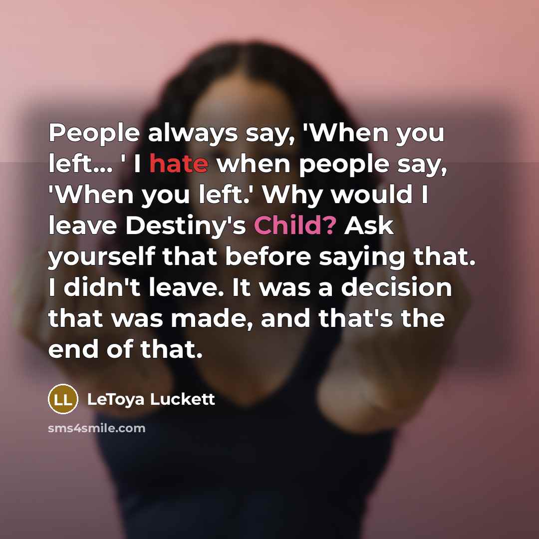 “People always say, 'When you left... ' I hate when people say, 'When you left.' Why would I leave Destiny's Child? Ask yourself that before saying that. I didn't leave. It was a decision that was made, and that's the end of that.” quote by LeToya Luckett