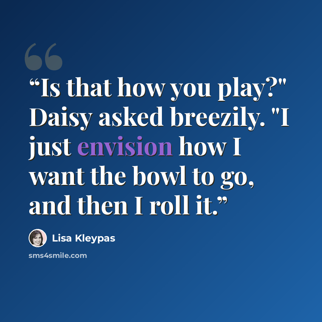 “Is that how you play?" Daisy asked breezily. "I just envision how I want the bowl to go, and then I roll it.” quote by Lisa Kleypas