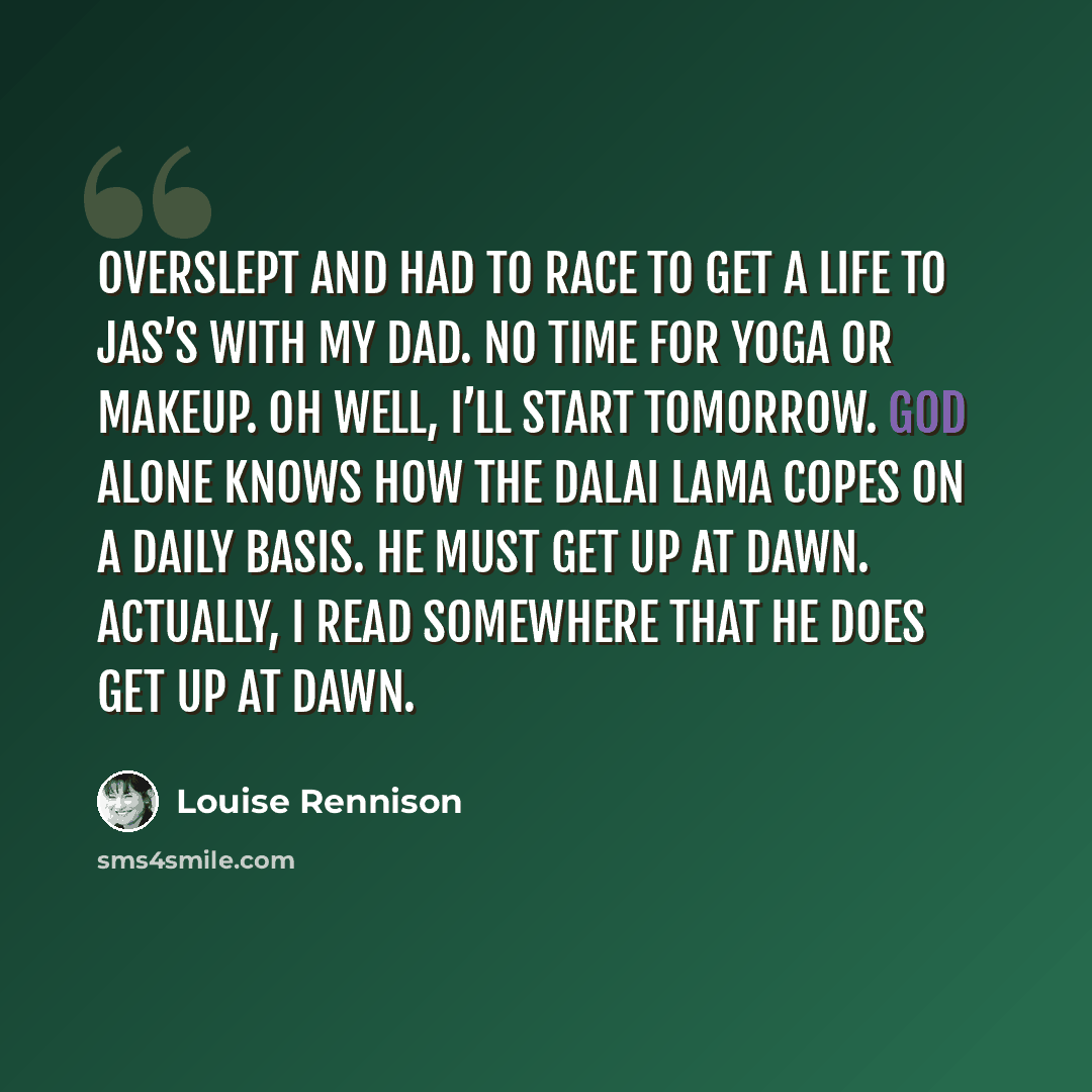 “Overslept and had to race to get a life to Jas’s with my dad. No time for yoga or makeup. Oh well, I’ll start tomorrow. God alone knows how the Dalai Lama copes on a daily basis. He must get up at dawn. Actually, I read somewhere that he does get up at dawn.” quote by Louise Rennison