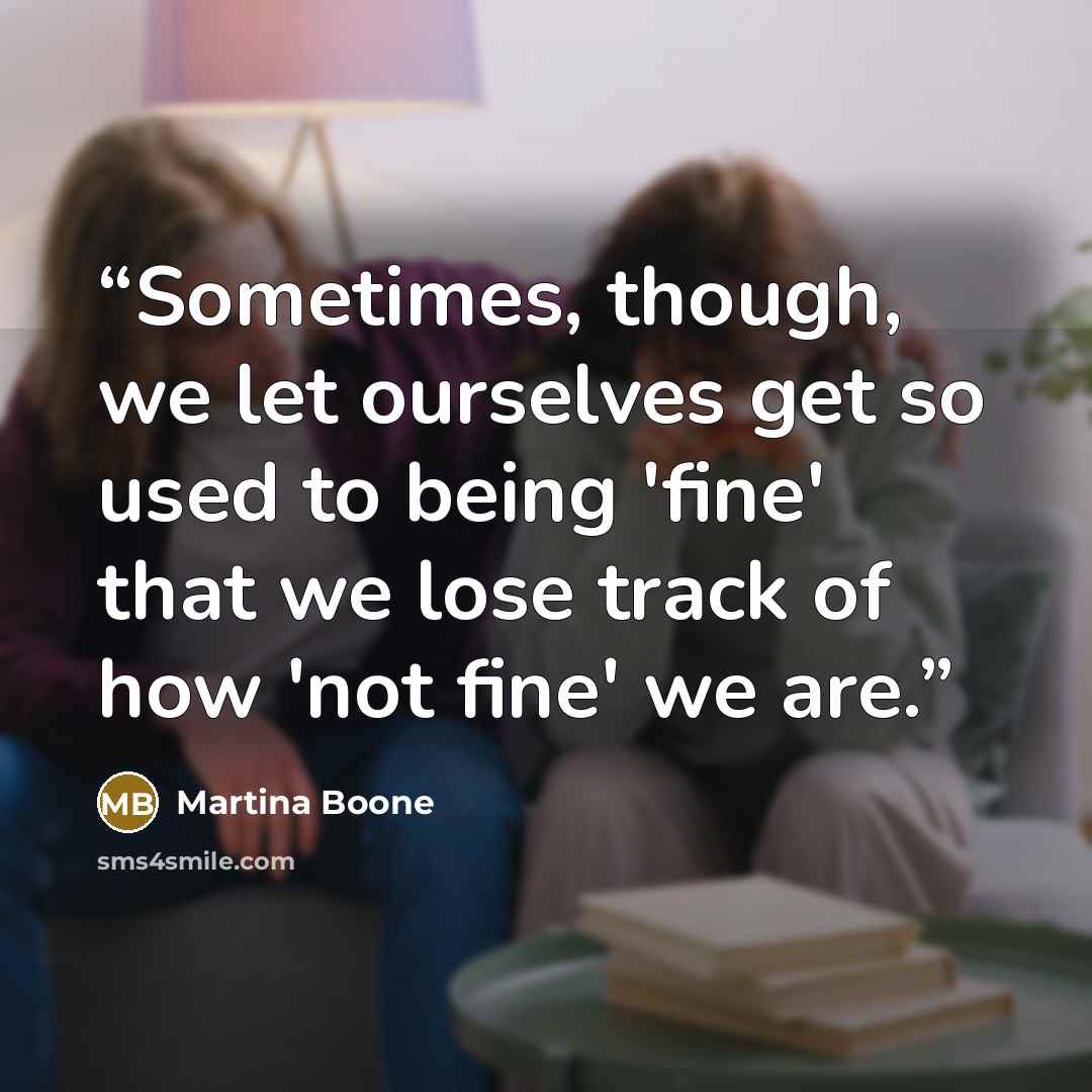“Sometimes, though, we let ourselves get so used to being 'fine' that we lose track of how 'not fine' we are.” quote by Martina Boone
