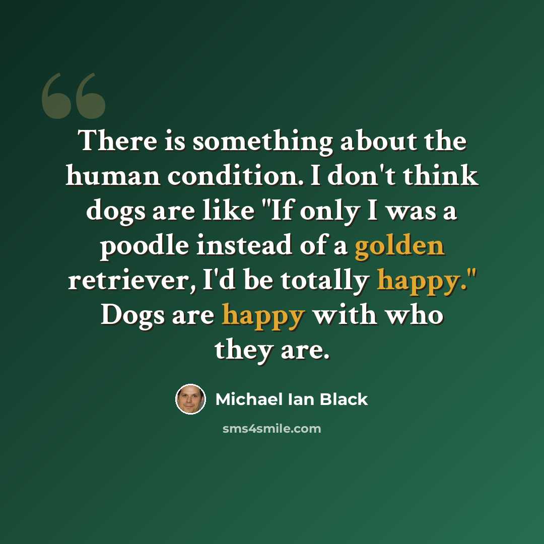 “There is something about the human condition. I don't think dogs are like "If only I was a poodle instead of a golden retriever, I'd be totally happy." Dogs are happy with who they are.” quote by Michael Ian Black