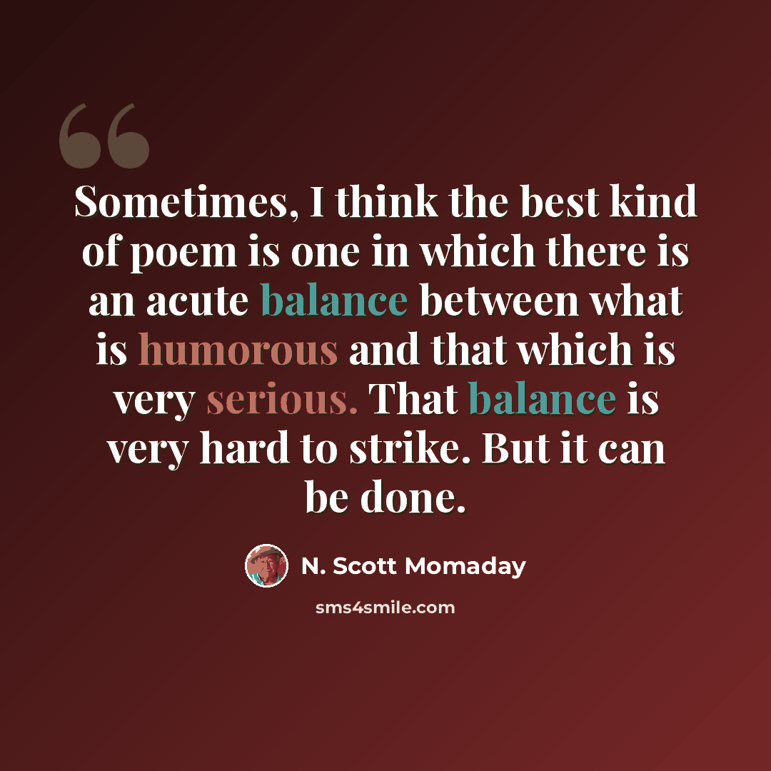 “Sometimes, I think the best kind of poem is one in which there is an acute balance between what is humorous and that which is very serious. That balance is very hard to strike. But it can be done.” quote by N. Scott Momaday