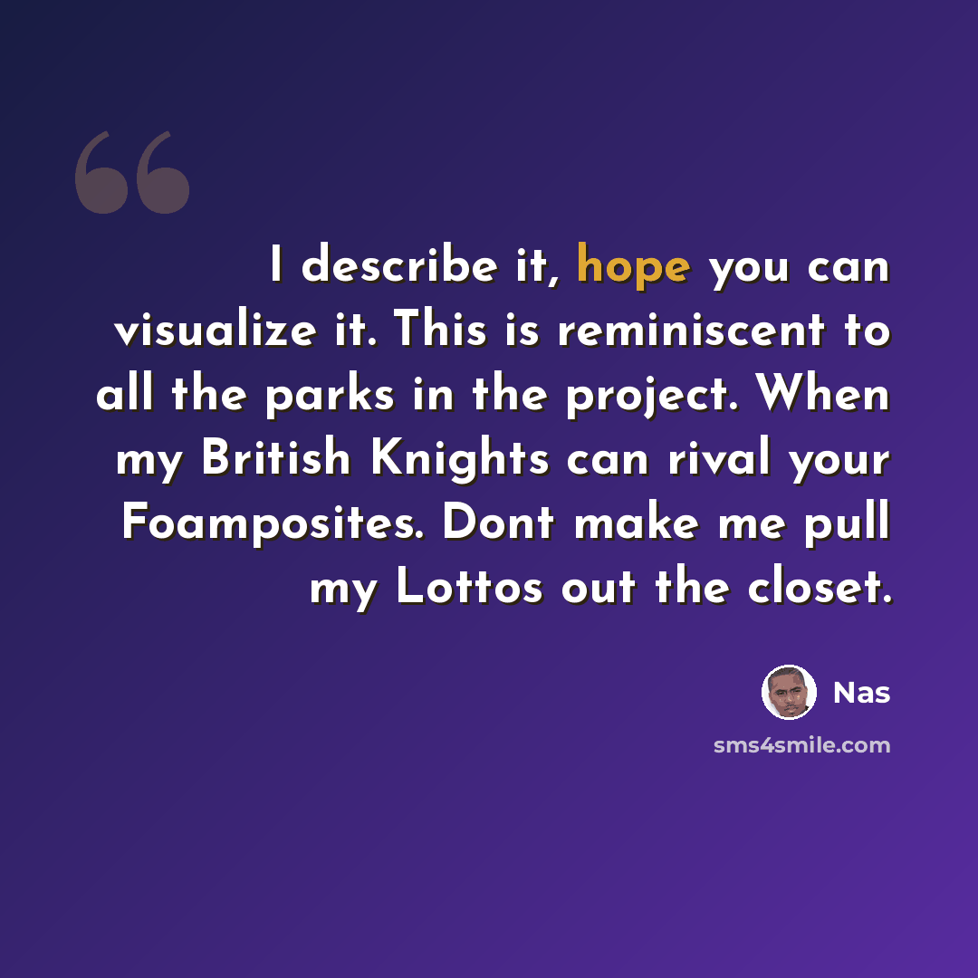 “I describe it, hope you can visualize it. This is reminiscent to all the parks in the project. When my British Knights can rival your Foamposites. Dont make me pull my Lottos out the closet.” quote by Nas