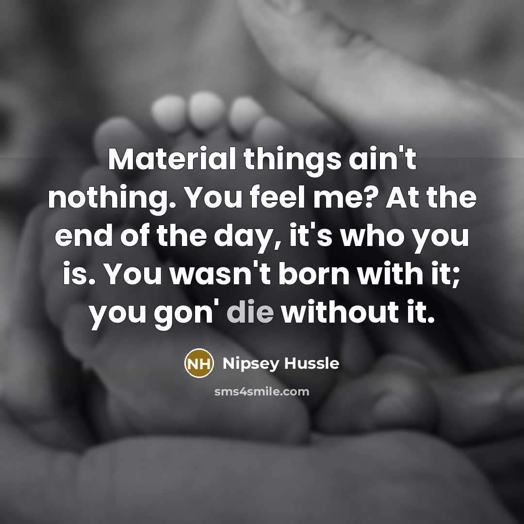 “Material things ain't nothing. You feel me? At the end of the day, it's who you is. You wasn't born with it; you gon' die without it.” quote by Nipsey Hussle
