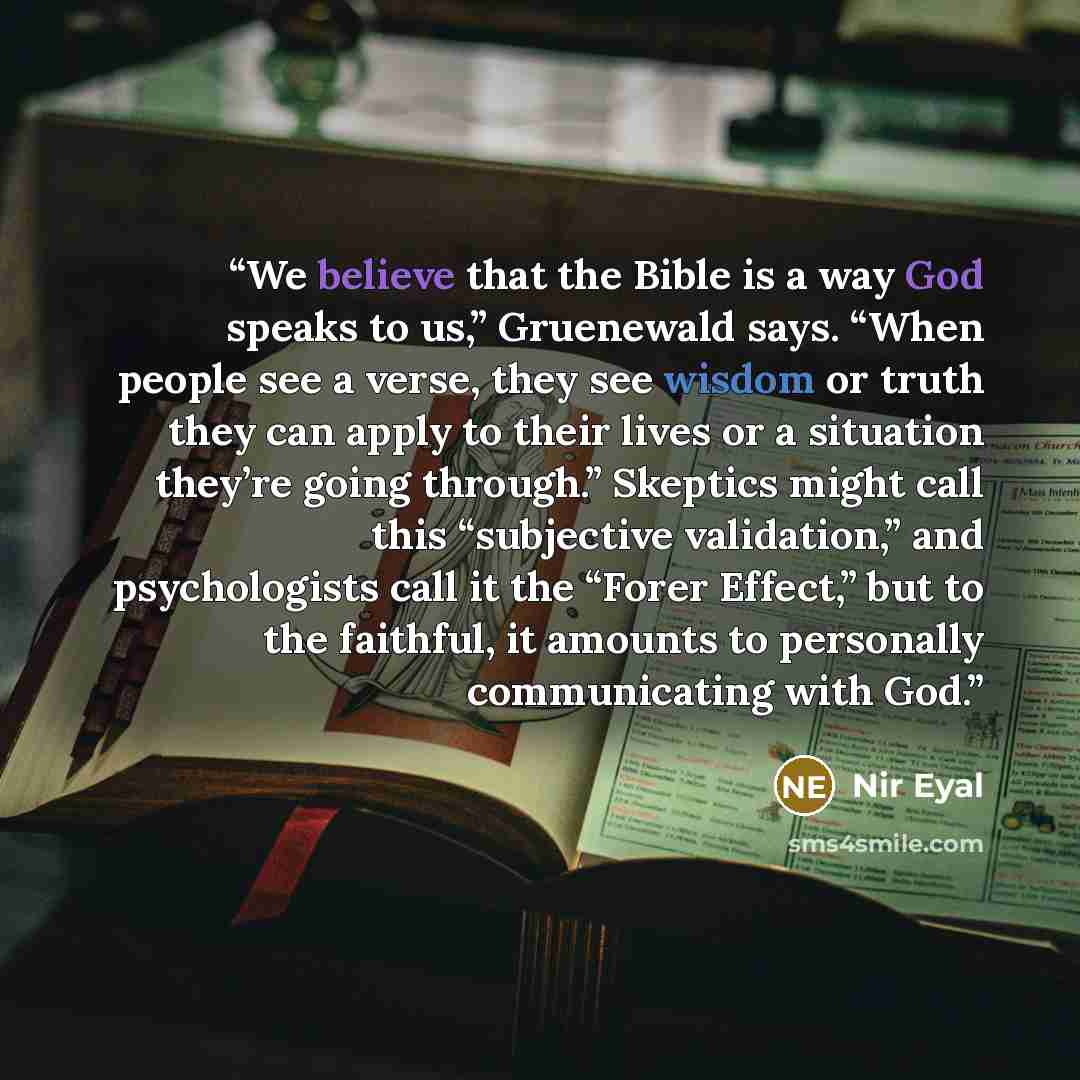 “We believe that the Bible is a way God speaks to us,” Gruenewald says. “When people see a verse, they see wisdom or truth they can apply to their lives or a situation they’re going through.” Skeptics might call this “subjective validation,” and psychologists call it the “Forer Effect,” but to the…” quote by Nir Eyal