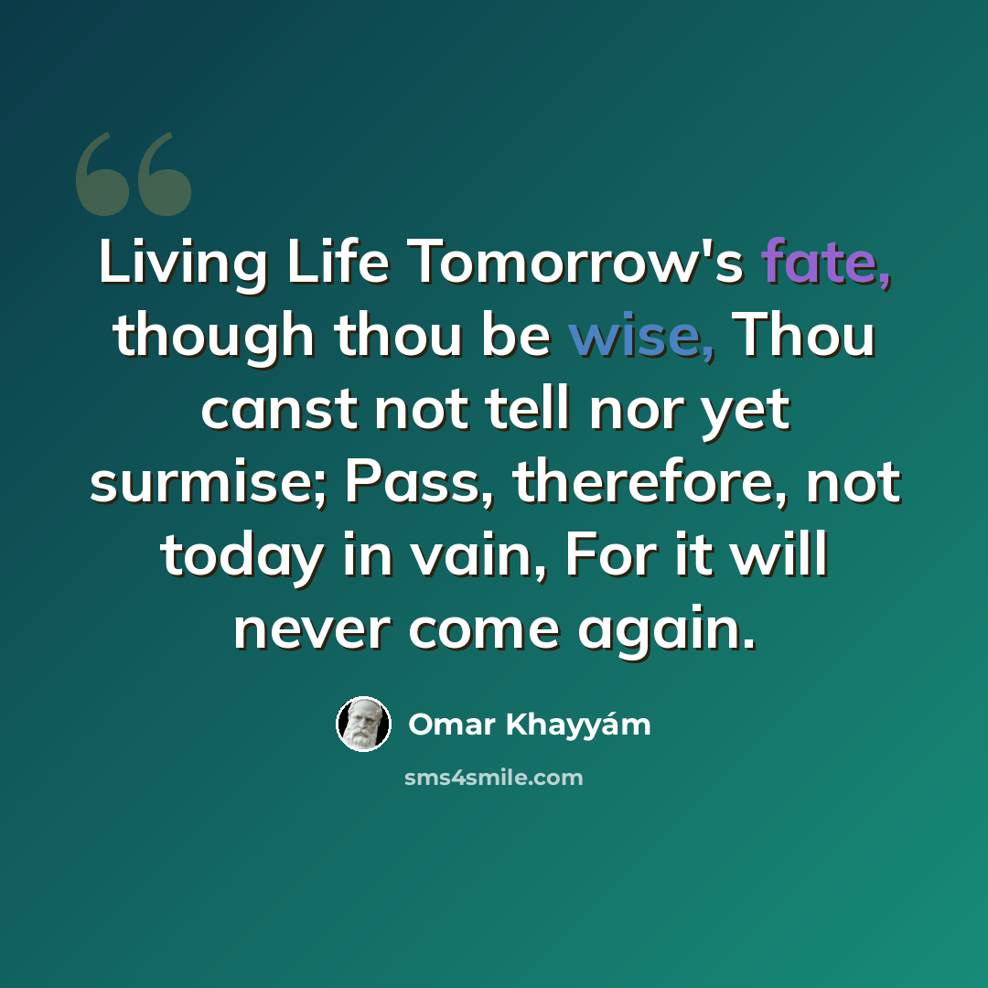 “Living Life Tomorrow's fate, though thou be wise, Thou canst not tell nor yet surmise; Pass, therefore, not today in vain, For it will never come again.” quote by Omar Khayyam