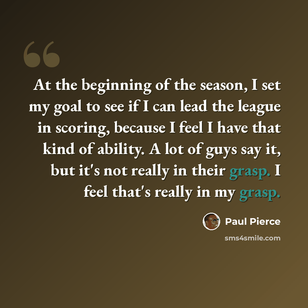 “At the beginning of the season, I set my goal to see if I can lead the league in scoring, because I feel I have that kind of ability. A lot of guys say it, but it's not really in their grasp. I feel that's really in my grasp.” quote by Paul Pierce