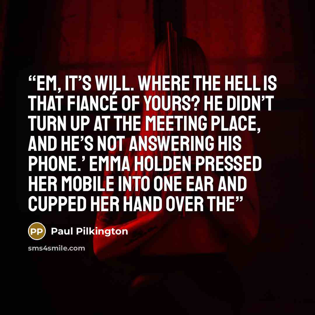 “Em, it’s Will. Where the hell is that fiancé of yours? He didn’t turn up at the meeting place, and he’s not answering his phone.’ Emma Holden pressed her mobile into one ear and cupped her hand over the” quote by Paul Pilkington