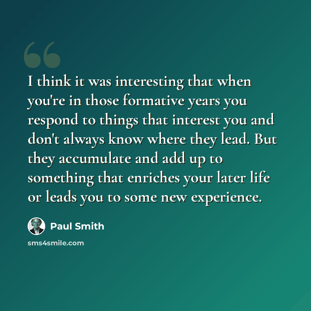 “I think it was interesting that when you're in those formative years you respond to things that interest you and don't always know where they lead. But they accumulate and add up to something that enriches your later life or leads you to some new experience.” quote by Paul Smith