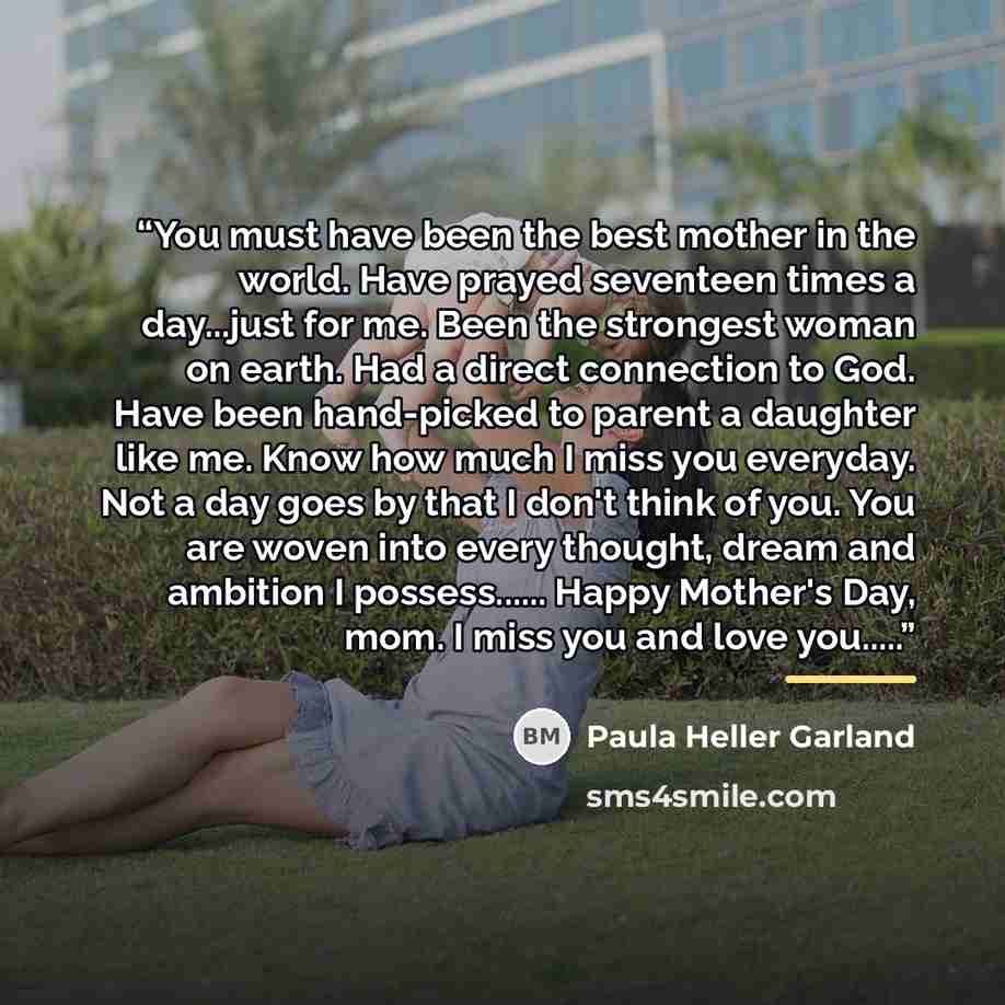 “You must have been the best mother in the world. Have prayed seventeen times a day...just for me. Been the strongest woman on earth. Had a direct connection to God. Have been hand-picked to parent a daughter like me. Know how much I miss you everyday. Not a day goes by that I don't think of you…” quote by Paula Heller Garland