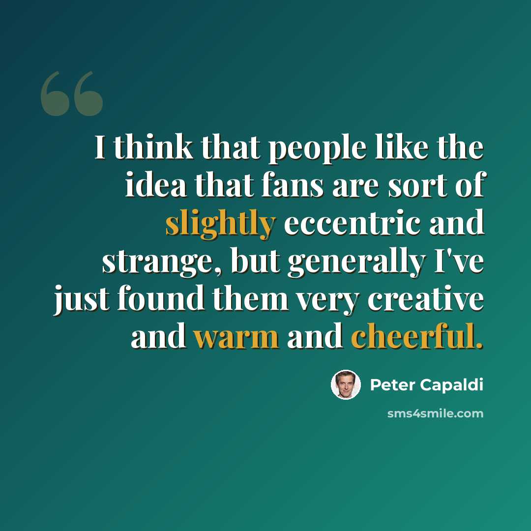 “I think that people like the idea that fans are sort of slightly eccentric and strange, but generally I've just found them very creative and warm and cheerful.” quote by Peter Capaldi