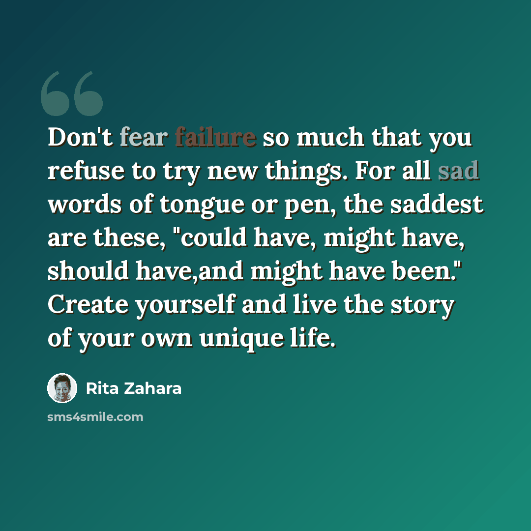 “Don't fear failure so much that you refuse to try new things. For all sad words of tongue or pen, the saddest are these, "could have, might have, should have,and might have been." Create yourself and live the story of your own unique life.” quote by Rita Zahara