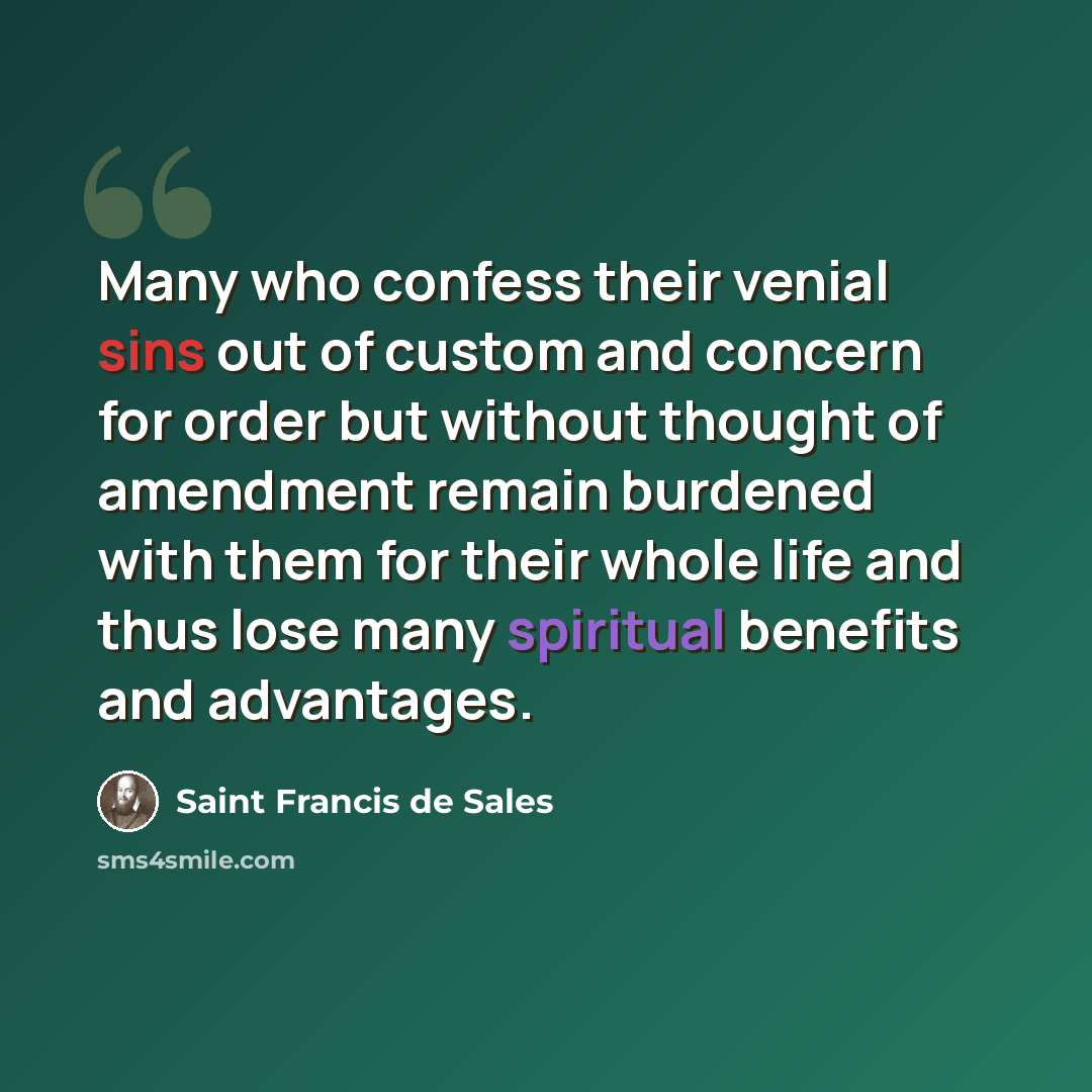 “Many who confess their venial sins out of custom and concern for order but without thought of amendment remain burdened with them for their whole life and thus lose many spiritual benefits and advantages.” quote by Saint Francis de Sales